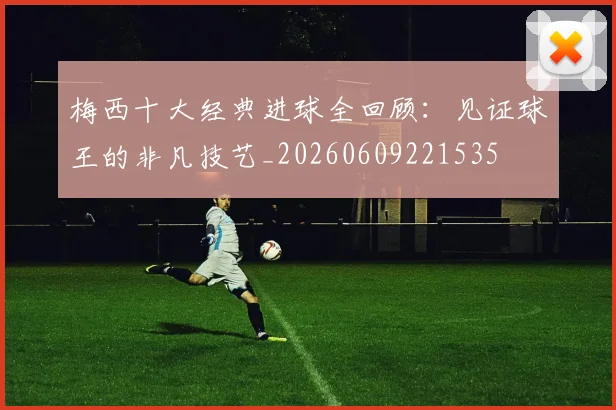 梅西十大经典进球全回顾:见证球王的非凡技艺_20260609221535