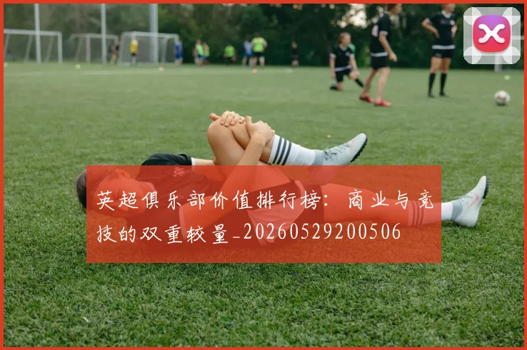 英超俱乐部价值排行榜：商业与竞技的双重较量_20260529200506