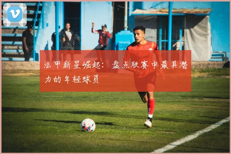 法甲新星崛起：盘点联赛中最具潜力的年轻球员