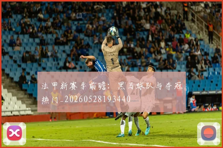 法甲新赛季前瞻：黑马球队与夺冠热门_20260528193440